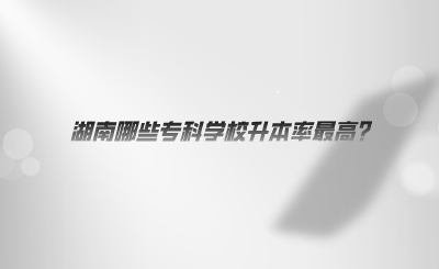 湖南哪些?？茖W校升本率最高.png