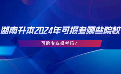 湖南專升本2024年可報(bào)考哪些院校？可跨專業(yè)報(bào)考嗎.png