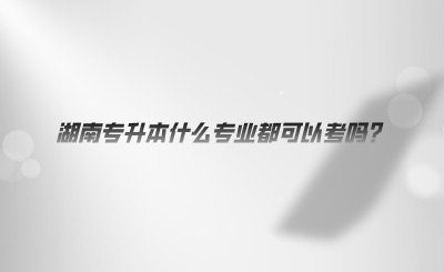 湖南專(zhuān)升本什么專(zhuān)業(yè)都可以考嗎.png