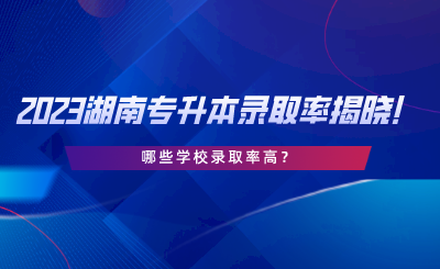 2023湖南專升本錄取率揭曉！哪些學校錄取率高.png