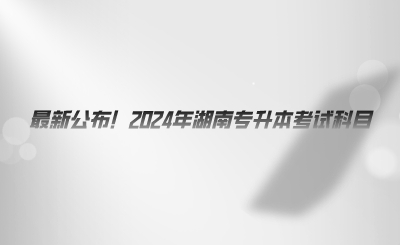 最新公布！2024年湖南專升本考試科目.png