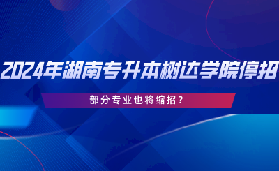 2024年湖南專升本樹達(dá)學(xué)院停招？部分專業(yè)也將縮招.png