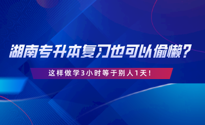 湖南專升本復習也可以偷懶？這樣做學3小時等于別人1天.png