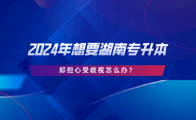 2024年想要湖南專升本，卻擔(dān)心受歧視怎么辦.png