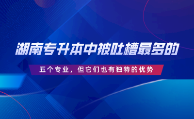 湖南專(zhuān)升本中被吐槽最多的五個(gè)專(zhuān)業(yè)，但它們也有獨(dú)特的優(yōu)勢(shì).png