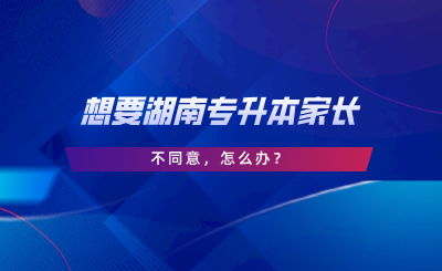 想要湖南專升本家長不同意，怎么辦.png