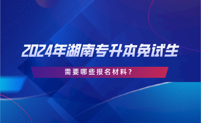 2024年湖南專升本免試生需要哪些報(bào)名材料？.png