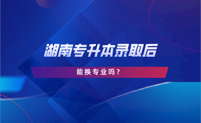 湖南專(zhuān)升本錄取后能換專(zhuān)業(yè)嗎？.png