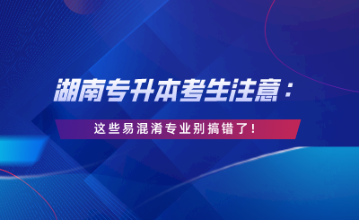 湖南專(zhuān)升本考生注意：這些易混淆專(zhuān)業(yè)別搞錯(cuò)了！.png