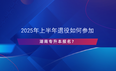 2025年上半年退役如何參加湖南專升本報(bào)名？.png