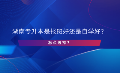 湖南專升本是報班好還是自學(xué)好？怎么選擇？.png