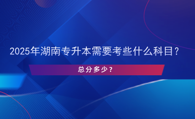 2025年湖南專升本需要考些什么科目？總分多少？.png