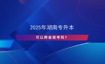 2025年湖南專升本可以跨省報考嗎？.png