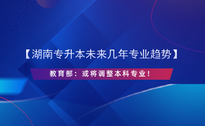 【湖南專升本未來幾年專業(yè)趨勢(shì)】教育部：或?qū)⒄{(diào)整本科專業(yè)！.png