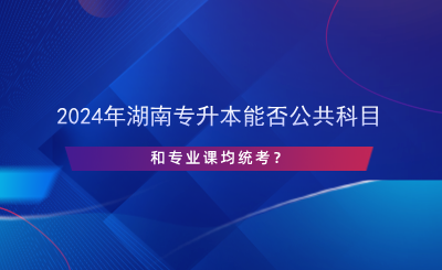 2024年湖南專升本能否公共科目和專業(yè)課均統(tǒng)考？.png