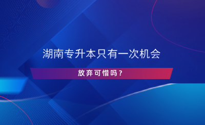 湖南專升本只有一次機(jī)會，放棄可惜嗎？.png