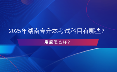 2025年湖南專(zhuān)升本考試科目有哪些？難度怎么樣？.png