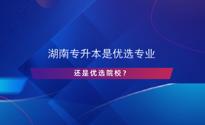 湖南專升本是優(yōu)選專業(yè)還是院校？.png