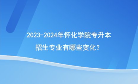 2023-2024年懷化學(xué)院專升本招生專業(yè)有哪些變化？.png