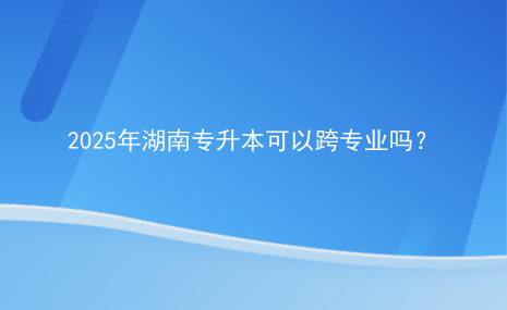 2025年湖南專升本可以跨專業(yè)嗎？.png