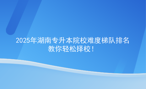 2025年湖南專升本院校難度梯隊排名，教你輕松擇校.png
