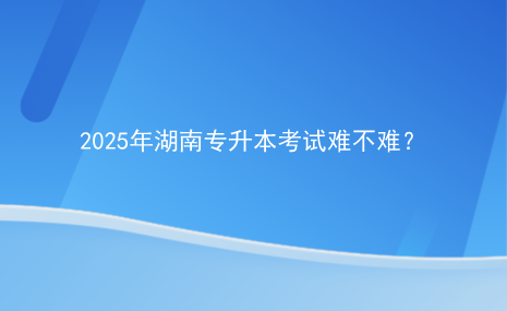 2025年湖南專升本考試難不難？.png