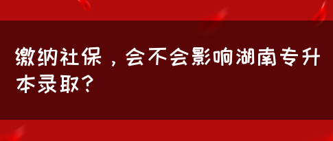 繳納社保，會不會影響湖南專升本錄??？(圖1)