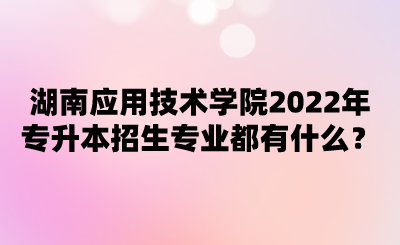 湖南應(yīng)用技術(shù)學(xué)院2022年專升本招生專業(yè)都有什么？.png