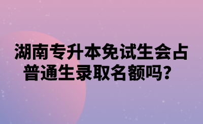 湖南專升本免試生會占普通生錄取名額嗎？.png