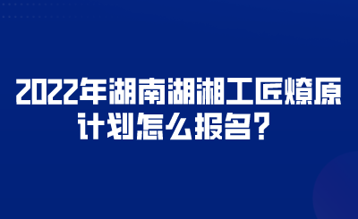 2022年湖南湖湘工匠燎原計劃怎么報名？.png