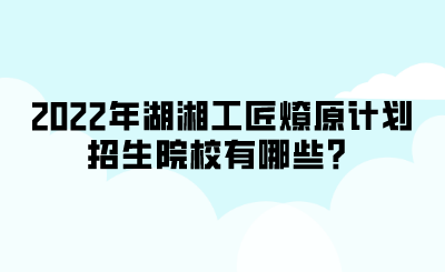 2022年湖湘工匠燎原計(jì)劃招生院校有哪些？.png
