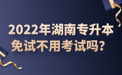 2022年湖南專升本免試不用考試嗎？.png