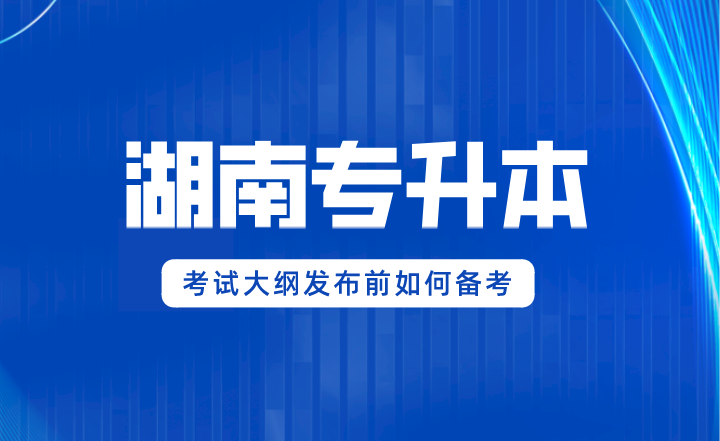 2024年湖南專升本考試大綱發(fā)布前如何備考？