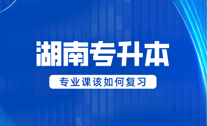 2024年湖南專(zhuān)升本專(zhuān)業(yè)課該如何復(fù)習(xí)？