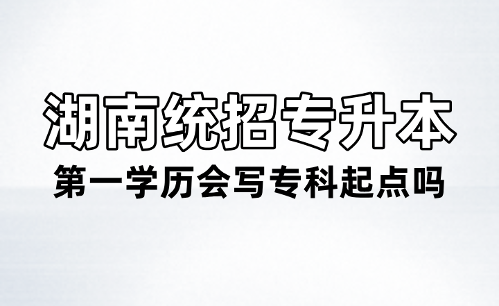 湖南統(tǒng)招專(zhuān)升本第一學(xué)歷會(huì)寫(xiě)專(zhuān)科起點(diǎn)嗎？