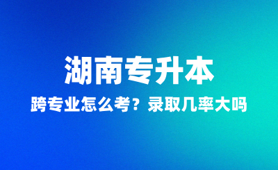 湖南專升本跨專業(yè)怎么考？錄取幾率大嗎？