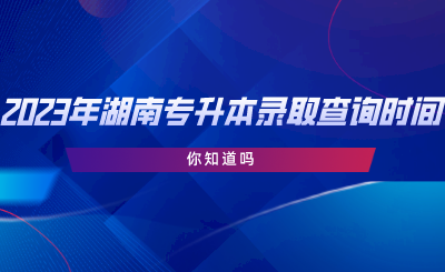 2023年湖南專升本錄取查詢時間，你知道嗎.png